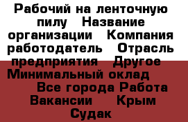 Рабочий на ленточную пилу › Название организации ­ Компания-работодатель › Отрасль предприятия ­ Другое › Минимальный оклад ­ 25 000 - Все города Работа » Вакансии   . Крым,Судак